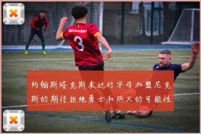 约翰斯塔克斯表达对字母加盟尼克斯的期待拒绝勇士和热火的可能性