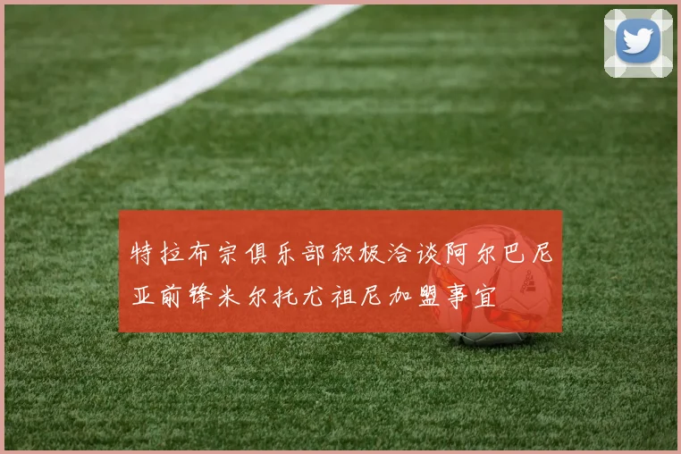 特拉布宗俱乐部积极洽谈阿尔巴尼亚前锋米尔托尤祖尼加盟事宜