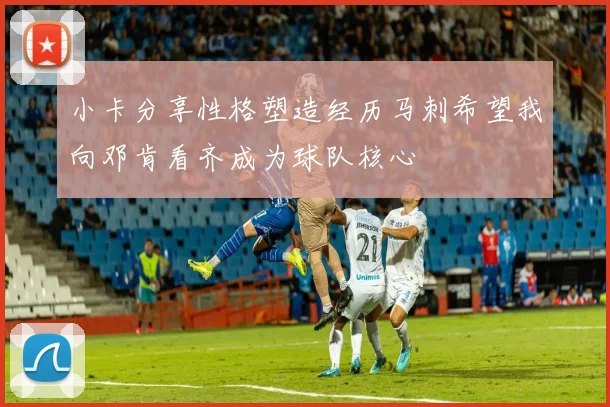 小卡分享性格塑造经历马刺希望我向邓肯看齐成为球队核心