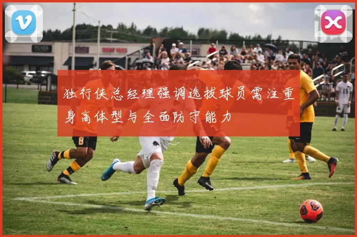 独行侠总经理强调选拔球员需注重身高体型与全面防守能力