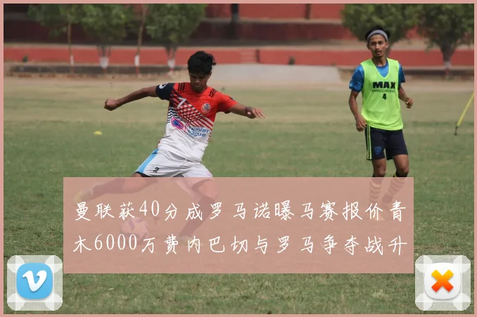 曼联获40分成罗马诺曝马赛报价青木6000万费内巴切与罗马争夺战升级