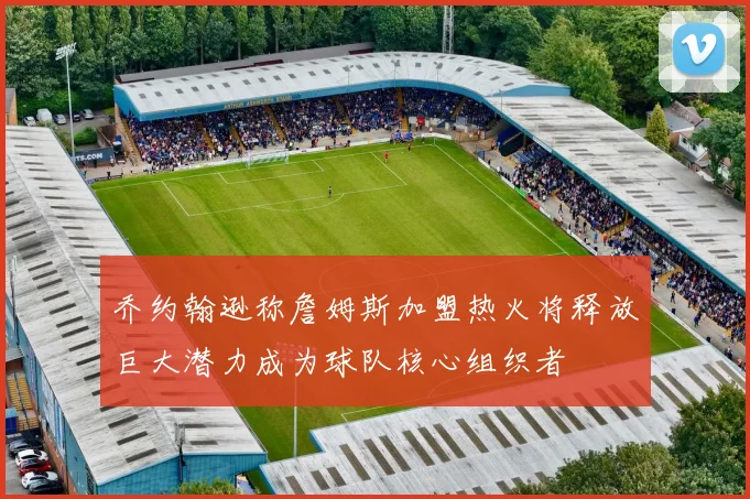 乔约翰逊称詹姆斯加盟热火将释放巨大潜力成为球队核心组织者