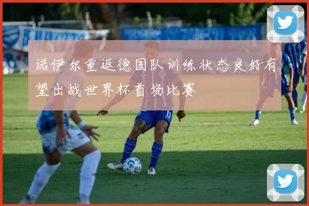 诺伊尔重返德国队训练状态良好有望出战世界杯首场比赛