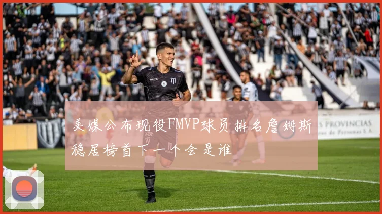 美媒公布现役FMVP球员排名詹姆斯稳居榜首下一个会是谁