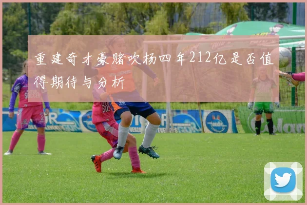 重建奇才豪赌吹杨四年212亿是否值得期待与分析