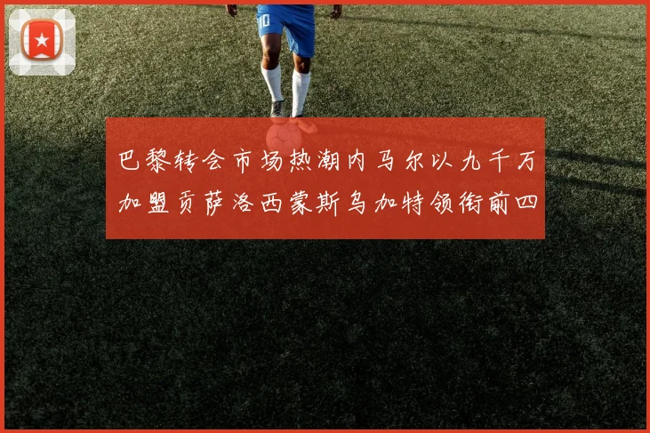 巴黎转会市场热潮内马尔以九千万加盟贡萨洛西蒙斯乌加特领衔前四