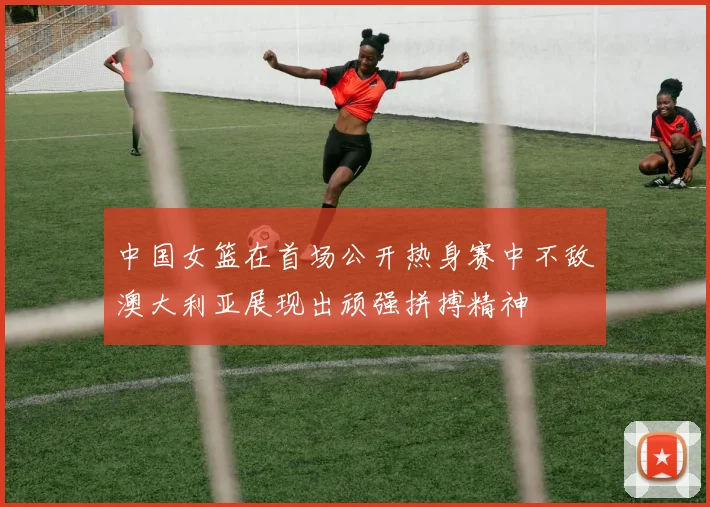 中国女篮在首场公开热身赛中不敌澳大利亚展现出顽强拼搏精神