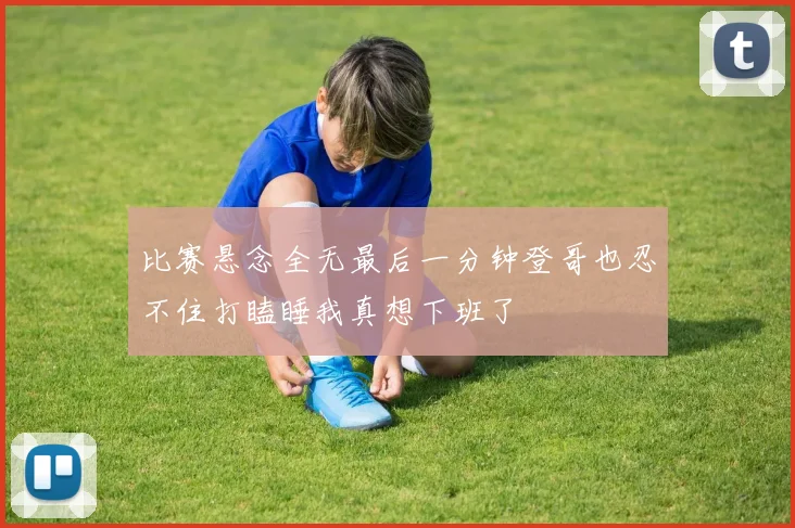 比赛悬念全无最后一分钟登哥也忍不住打瞌睡我真想下班了